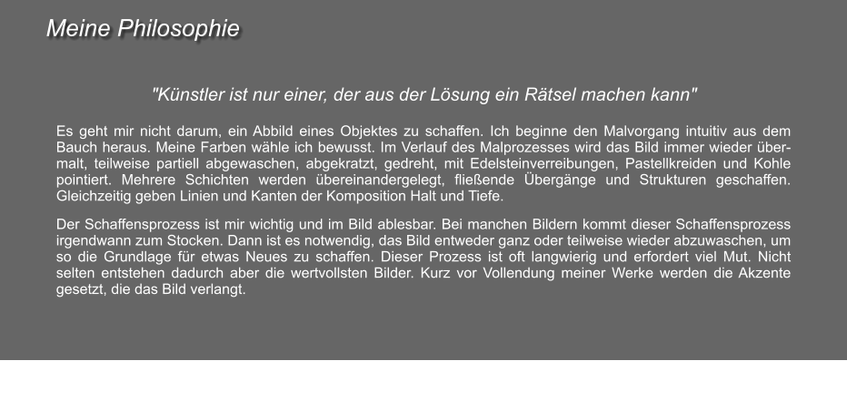 Meine Philosophie "Künstler ist nur einer, der aus der Lösung ein Rätsel machen kann"  Es geht mir nicht darum, ein Abbild eines Objektes zu schaffen. Ich beginne den Malvorgang intuitiv aus dem Bauch heraus. Meine Farben wähle ich bewusst. Im Verlauf des Malprozesses wird das Bild immer wieder übermalt, teilweise partiell abgewaschen, abgekratzt, gedreht, mit Edelsteinverreibungen, Pastellkreiden und Kohle pointiert. Mehrere Schichten werden übereinandergelegt, fließende Übergänge und Strukturen geschaffen. Gleichzeitig geben Linien und Kanten der Komposition Halt und Tiefe.  Der Schaffensprozess ist mir wichtig und im Bild ablesbar. Bei manchen Bildern kommt dieser Schaffensprozess irgendwann zum Stocken. Dann ist es notwendig, das Bild entweder ganz oder teilweise wieder abzuwaschen, um so die Grundlage für etwas Neues zu schaffen. Dieser Prozess ist oft langwierig und erfordert viel Mut. Nicht selten entstehen dadurch aber die wertvollsten Bilder. Kurz vor Vollendung meiner Werke werden die Akzente gesetzt, die das Bild verlangt.
