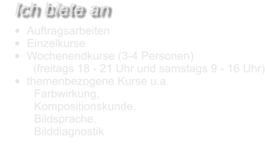 •	Auftragsarbeiten •	Einzelkurse •	Wochenendkurse (3-4 Personen)  (freitags 18 - 21 Uhr und samstags 9 - 16 Uhr) •	themenbezogene Kurse u.a.  	Farbwirkung, 	Kompositionskunde, 	Bildsprache, 	Bilddiagnostik    Ich biete an