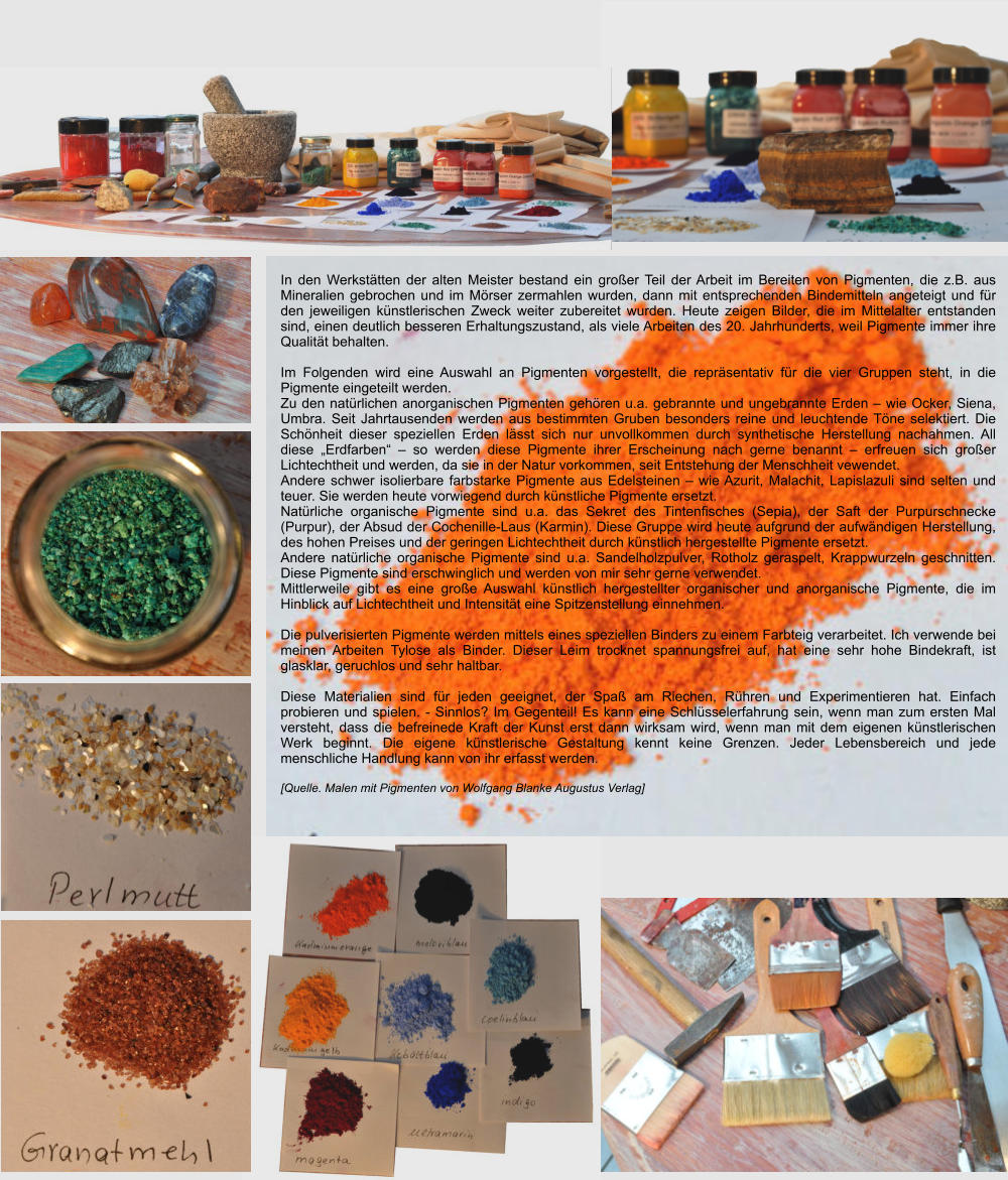 In den Werkstätten der alten Meister bestand ein großer Teil der Arbeit im Bereiten von Pigmenten, die z.B. aus Mineralien gebrochen und im Mörser zermahlen wurden, dann mit entsprechenden Bindemitteln angeteigt und für den jeweiligen künstlerischen Zweck weiter zubereitet wurden. Heute zeigen Bilder, die im Mittelalter entstanden sind, einen deutlich besseren Erhaltungszustand, als viele Arbeiten des 20. Jahrhunderts, weil Pigmente immer ihre Qualität behalten.  Im Folgenden wird eine Auswahl an Pigmenten vorgestellt, die repräsentativ für die vier Gruppen steht, in die Pigmente eingeteilt werden. Zu den natürlichen anorganischen Pigmenten gehören u.a. gebrannte und ungebrannte Erden – wie Ocker, Siena, Umbra. Seit Jahrtausenden werden aus bestimmten Gruben besonders reine und leuchtende Töne selektiert. Die Schönheit dieser speziellen Erden lässt sich nur unvollkommen durch synthetische Herstellung nachahmen. All diese „Erdfarben“ – so werden diese Pigmente ihrer Erscheinung nach gerne benannt – erfreuen sich großer Lichtechtheit und werden, da sie in der Natur vorkommen, seit Entstehung der Menschheit vewendet. Andere schwer isolierbare farbstarke Pigmente aus Edelsteinen – wie Azurit, Malachit, Lapislazuli sind selten und teuer. Sie werden heute vorwiegend durch künstliche Pigmente ersetzt. Natürliche organische Pigmente sind u.a. das Sekret des Tintenfisches (Sepia), der Saft der Purpurschnecke (Purpur), der Absud der Cochenille-Laus (Karmin). Diese Gruppe wird heute aufgrund der aufwändigen Herstellung, des hohen Preises und der geringen Lichtechtheit durch künstlich hergestellte Pigmente ersetzt. Andere natürliche organische Pigmente sind u.a. Sandelholzpulver, Rotholz geraspelt, Krappwurzeln geschnitten. Diese Pigmente sind erschwinglich und werden von mir sehr gerne verwendet. Mittlerweile gibt es eine große Auswahl künstlich hergestellter organischer und anorganische Pigmente, die im Hinblick auf Lichtechtheit und Intensität eine Spitzenstellung einnehmen.  Die pulverisierten Pigmente werden mittels eines speziellen Binders zu einem Farbteig verarbeitet. Ich verwende bei meinen Arbeiten Tylose als Binder. Dieser Leim trocknet spannungsfrei auf, hat eine sehr hohe Bindekraft, ist glasklar, geruchlos und sehr haltbar.  Diese Materialien sind für jeden geeignet, der Spaß am Riechen, Rühren und Experimentieren hat. Einfach probieren und spielen. - Sinnlos? Im Gegenteil! Es kann eine Schlüsselerfahrung sein, wenn man zum ersten Mal versteht, dass die befreinede Kraft der Kunst erst dann wirksam wird, wenn man mit dem eigenen künstlerischen Werk beginnt. Die eigene künstlerische Gestaltung kennt keine Grenzen. Jeder Lebensbereich und jede menschliche Handlung kann von ihr erfasst werden.  [Quelle. Malen mit Pigmenten von Wolfgang Blanke Augustus Verlag]