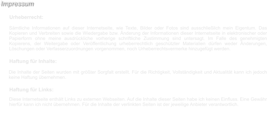 Diese Internetseite enthält Links zu externen Webseiten. Auf die Inhalte dieser Seiten habe ich keinen Einfluss. Eine Gewähr hierfür kann ich nicht übernehmen. Für die Inhalte der verlinkten Seiten ist der jeweilige Anbieter verantwortlich.  Haftung für Links:  Die Inhalte der Seiten wurden mit größter Sorgfalt erstellt. Für die Richtigkeit, Vollständigkeit und Aktualität kann ich jedoch keine Haftung übernehmen.  Haftung für Inhalte:  Sämtliche Informationen auf dieser Internetseite, wie Texte, Bilder oder Fotos sind ausschließlich mein Eigentum. Das Kopieren und Verbreiten sowie die Wiedergabe bzw. Änderung der Informationen dieser Internetseite in elektronischer oder Papierform ohne meine ausdrückliche vorherige schriftliche Zustimmung sind untersagt. Im Falle des genehmigten Kopierens, der Weitergabe oder Veröffentlichung urheberrechtlich geschützter Materialien dürfen weder Änderungen, Löschungen oder Verfasserzuordnungen vorgenommen, noch Urheberrechtsvermerke hinzugefügt werden.  Urheberrecht:  Impressum